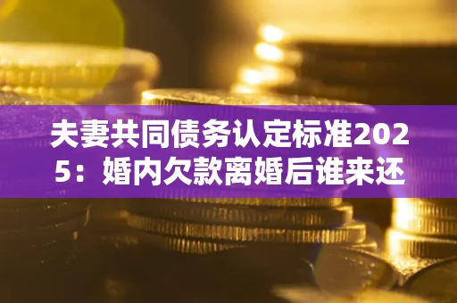 济南夫妻共同债务认定标准2025:婚内欠款离婚后谁来还? 济南夫妻共同债务认定标准2025:婚内欠款离婚后谁来还?