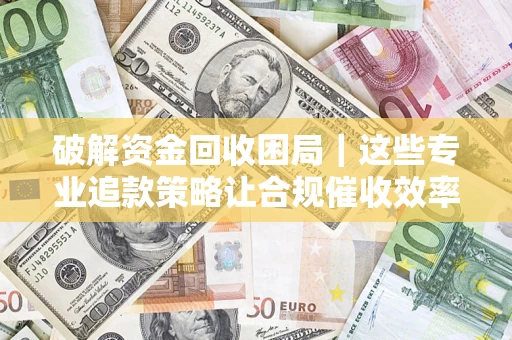 济南破解资金回收困局｜这些专业追款策略让合规催收效率翻倍