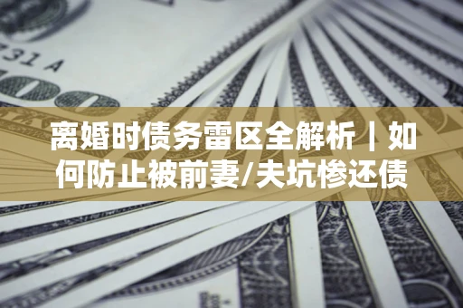 济南离婚时债务雷区全解析｜如何防止被前妻/夫坑惨还债？